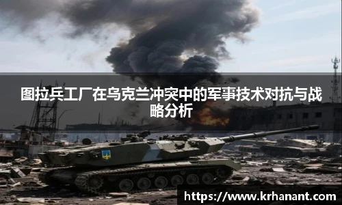 qy千亿图拉兵工厂在乌克兰冲突中的军事技术对抗与战略分析